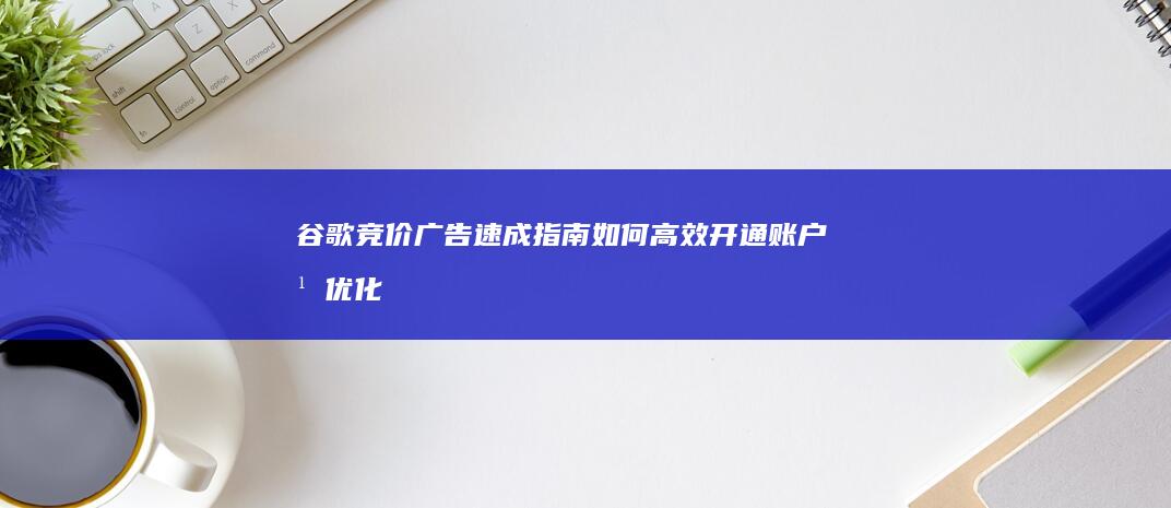 谷歌竞价广告速成指南：如何高效开通账户并优化投放？